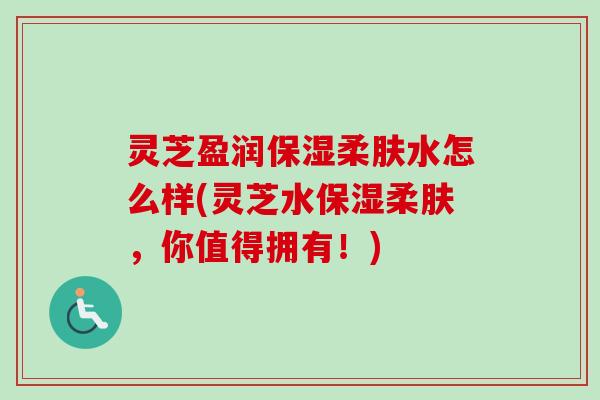灵芝盈润保湿柔肤水怎么样(灵芝水保湿柔肤，你值得拥有！)