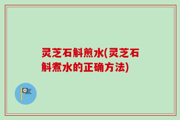 灵芝石斛煎水(灵芝石斛煮水的正确方法)