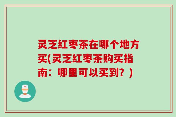 灵芝红枣茶在哪个地方买(灵芝红枣茶购买指南：哪里可以买到？)