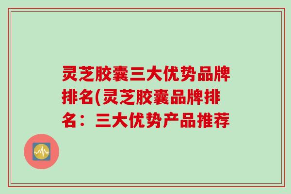 灵芝胶囊三大优势品牌排名(灵芝胶囊品牌排名：三大优势产品推荐