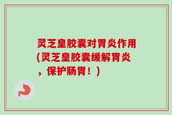 灵芝皇胶囊对胃炎作用(灵芝皇胶囊缓解胃炎，保护肠胃！)