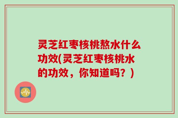灵芝红枣核桃熬水什么功效(灵芝红枣核桃水的功效，你知道吗？)