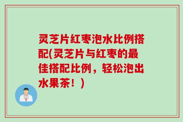 灵芝片红枣泡水比例搭配(灵芝片与红枣的最佳搭配比例，轻松泡出水果茶！)