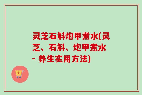 灵芝石斛炮甲煮水(灵芝、石斛、炮甲煮水 - 养生实用方法) 灵芝石斛炮甲煮水(灵芝、石斛、炮甲煮水 - 养生实用方法)