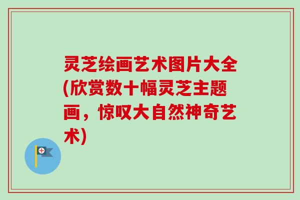 灵芝绘画艺术图片大全(欣赏数十幅灵芝主题画，惊叹大自然神奇艺术)