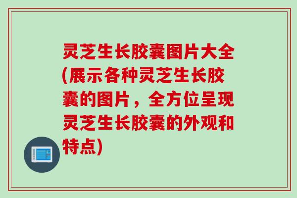 灵芝生长胶囊图片大全(展示各种灵芝生长胶囊的图片，全方位呈现灵芝生长胶囊的外观和特点)