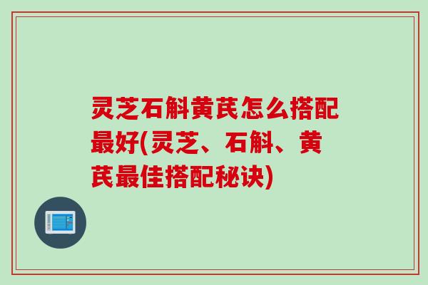 灵芝石斛黄芪怎么搭配最好(灵芝、石斛、黄芪最佳搭配秘诀)