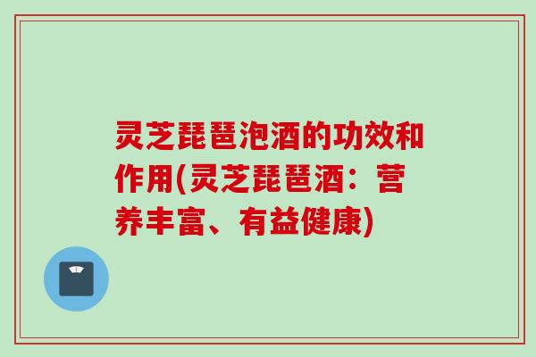 灵芝琵琶泡酒的功效和作用(灵芝琵琶酒:营养丰富、有益健康) 灵芝琵琶泡酒的功效和作用(灵芝琵琶酒:营养丰富、有益健康)