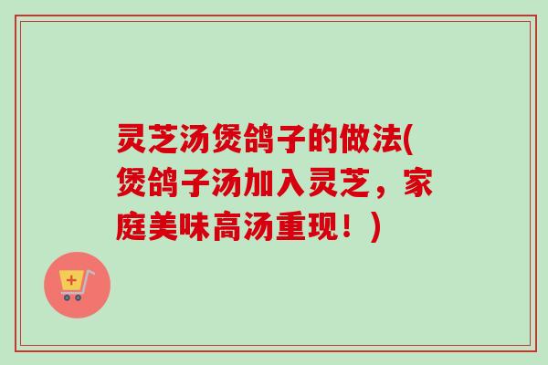 灵芝汤煲鸽子的做法(煲鸽子汤加入灵芝,家庭美味高汤重现!) 灵芝汤煲鸽子的做法(煲鸽子汤加入灵芝,家庭美味高汤重现!)