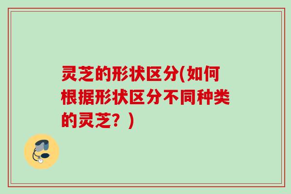 灵芝的形状区分(如何根据形状区分不同种类的灵芝？)