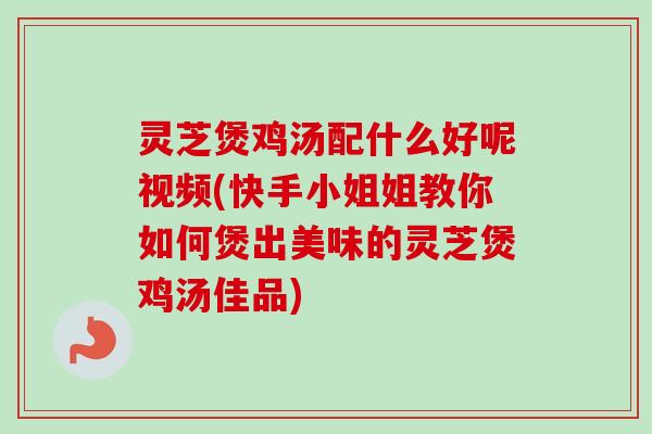 灵芝煲鸡汤配什么好呢视频(快手小姐姐教你如何煲出美味的灵芝煲鸡汤佳品)