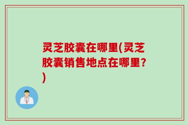 灵芝胶囊在哪里(灵芝胶囊销售地点在哪里？)