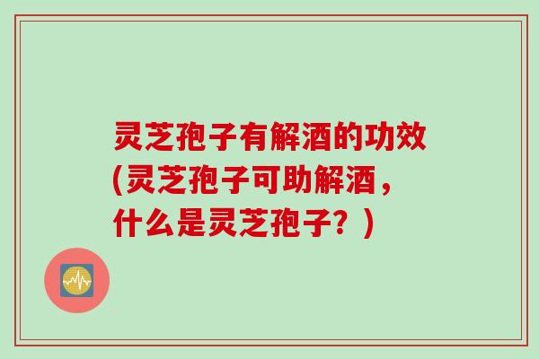 灵芝孢子有解酒的功效(灵芝孢子可助解酒，什么是灵芝孢子？)