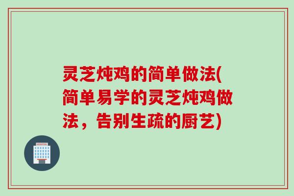 灵芝炖鸡的简单做法(简单易学的灵芝炖鸡做法，告别生疏的厨艺)