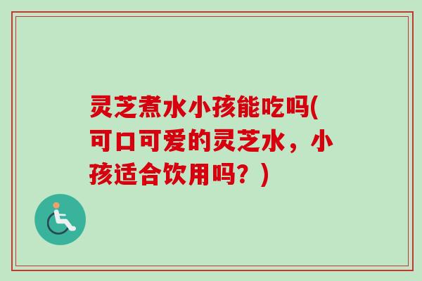 灵芝煮水小孩能吃吗(可口可爱的灵芝水，小孩适合饮用吗？)