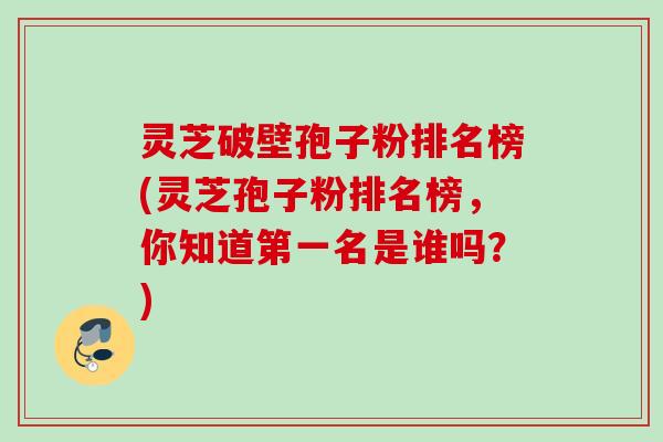 灵芝破壁孢子粉排名榜(灵芝孢子粉排名榜,你知道第一名是谁吗?) 灵芝破壁孢子粉排名榜(灵芝孢子粉排名榜,你知道第一名是谁吗?)