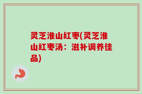 灵芝淮山红枣(灵芝淮山红枣汤：滋补调养佳品)