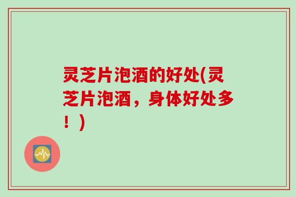 灵芝片泡酒的好处(灵芝片泡酒，身体好处多！)