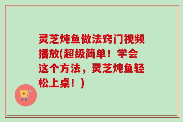 灵芝炖鱼做法窍门视频播放(超级简单!学会这个方法,灵芝炖鱼轻松上桌!) 灵芝炖鱼做法窍门视频播放(超级简单!学会这个方法,灵芝炖鱼轻松上桌!)