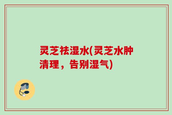 灵芝祛湿水(灵芝水肿清理,告别湿气) 灵芝祛湿水(灵芝水肿清理,告别湿气)