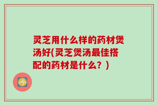 灵芝用什么样的药材煲汤好(灵芝煲汤最佳搭配的药材是什么？)