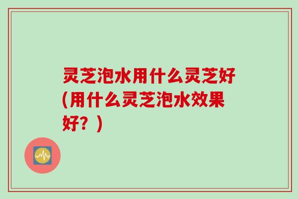 灵芝泡水用什么灵芝好(用什么灵芝泡水效果好?) 灵芝泡水用什么灵芝好(用什么灵芝泡水效果好?)