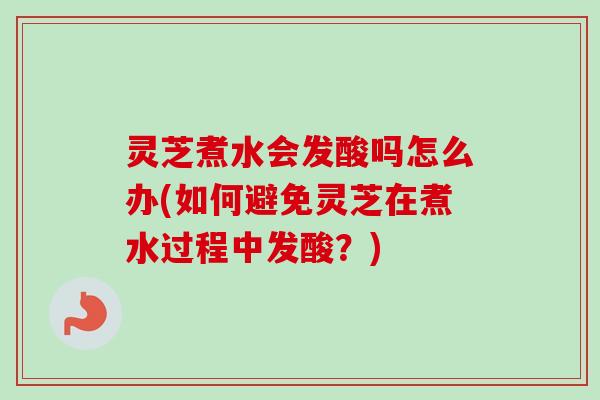 灵芝煮水会发酸吗怎么办(如何避免灵芝在煮水过程中发酸?) 灵芝煮水会发酸吗怎么办(如何避免灵芝在煮水过程中发酸?)