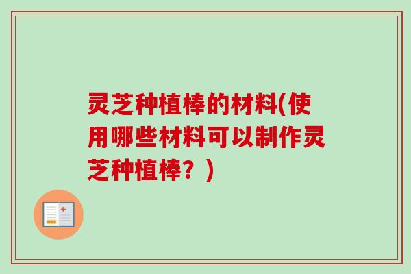 灵芝种植棒的材料(使用哪些材料可以制作灵芝种植棒？)