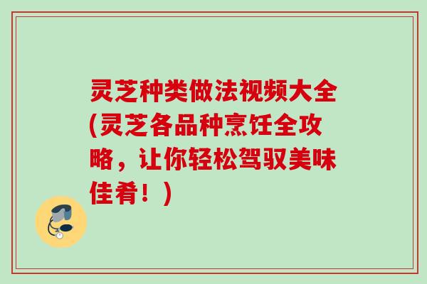 灵芝种类做法视频大全(灵芝各品种烹饪全攻略，让你轻松驾驭美味佳肴！)