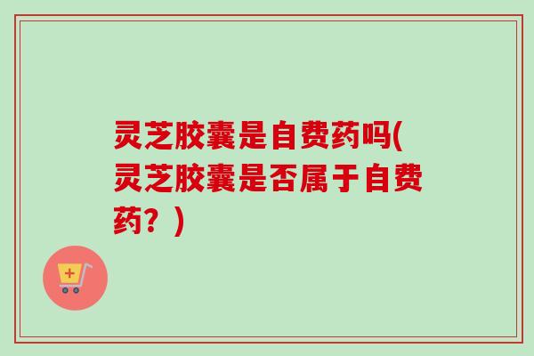 灵芝胶囊是自费药吗(灵芝胶囊是否属于自费药？)