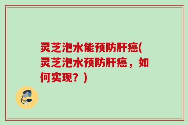 灵芝泡水能预防肝癌(灵芝泡水预防肝癌，如何实现？)