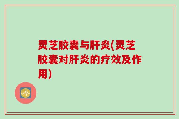 灵芝胶囊与肝炎(灵芝胶囊对肝炎的疗效及作用)