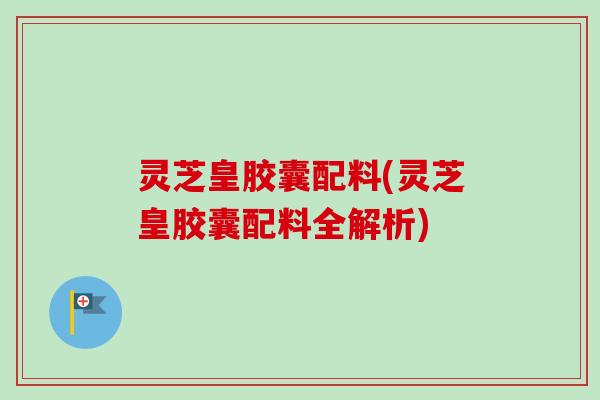 灵芝皇胶囊配料(灵芝皇胶囊配料全解析)