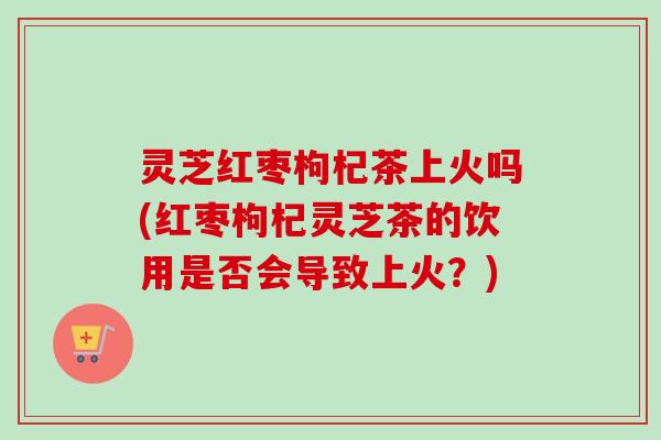 灵芝红枣枸杞茶上火吗(红枣枸杞灵芝茶的饮用是否会导致上火？)