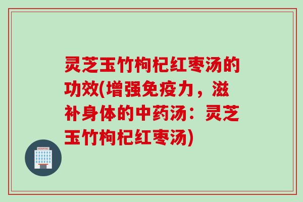 灵芝玉竹枸杞红枣汤的功效(增强免疫力，滋补身体的中药汤：灵芝玉竹枸杞红枣汤)
