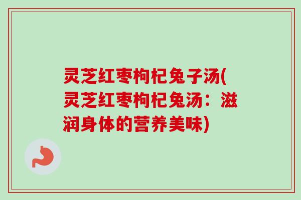 灵芝红枣枸杞兔子汤(灵芝红枣枸杞兔汤：滋润身体的营养美味)
