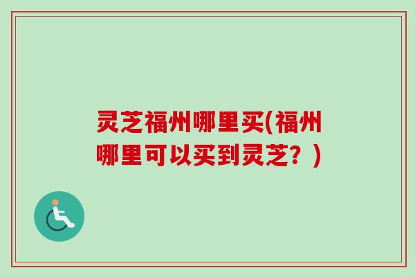 灵芝福州哪里买(福州哪里可以买到灵芝？)