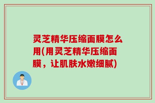 灵芝精华压缩面膜怎么用(用灵芝精华压缩面膜,让水嫩细腻) 灵芝精华压缩面膜怎么用(用灵芝精华压缩面膜,让水嫩细腻)