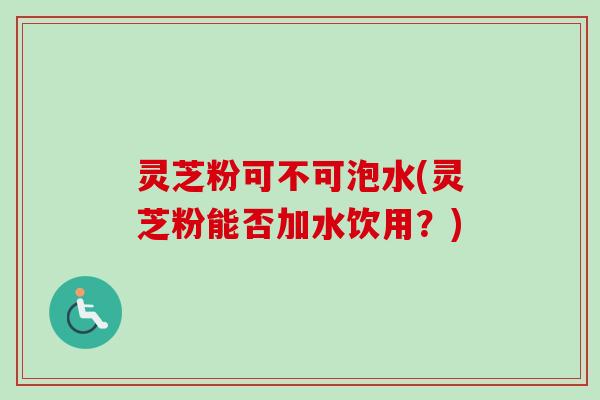 灵芝粉可不可泡水(灵芝粉能否加水饮用？)