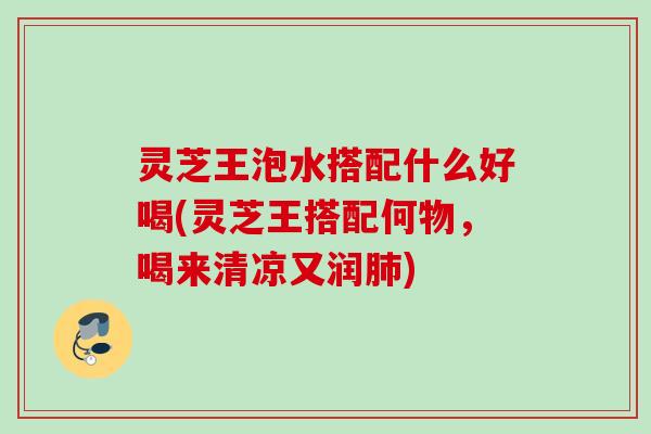 灵芝王泡水搭配什么好喝(灵芝王搭配何物，喝来清凉又润肺)