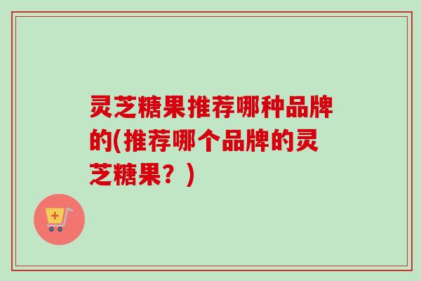 灵芝糖果推荐哪种品牌的(推荐哪个品牌的灵芝糖果？)