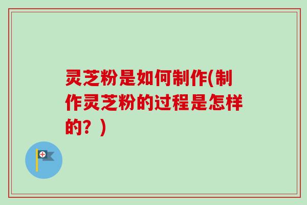 灵芝粉是如何制作(制作灵芝粉的过程是怎样的？)