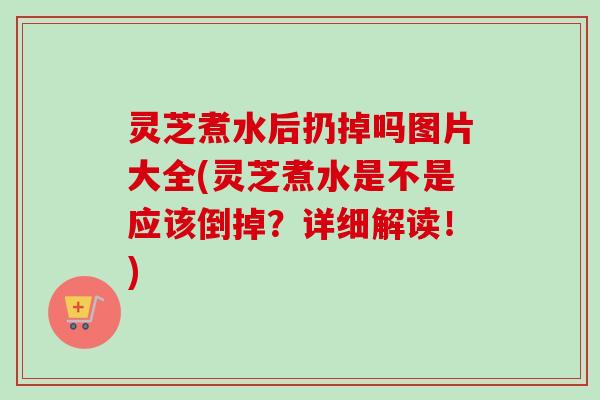 灵芝煮水后扔掉吗图片大全(灵芝煮水是不是应该倒掉？详细解读！)