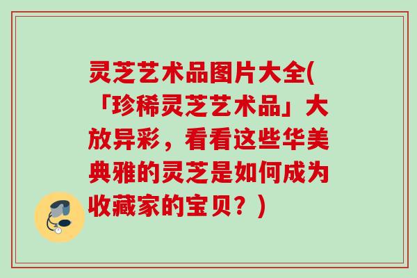 灵芝艺术品图片大全(「珍稀灵芝艺术品」大放异彩，看看这些华美典雅的灵芝是如何成为收藏家的宝贝？)