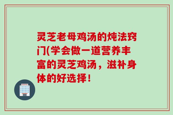 灵芝老母鸡汤的炖法窍门(学会做一道营养丰富的灵芝鸡汤，滋补身体的好选择！
