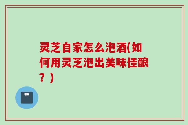 灵芝自家怎么泡酒(如何用灵芝泡出美味佳酿？)