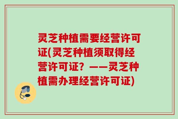 灵芝种植需要经营许可证(灵芝种植须取得经营许可证?——灵芝种植需办理经营许可证) 灵芝种植需要经营许可证(灵芝种植须取得经营许可证?——灵芝种植需办理经营许可证)
