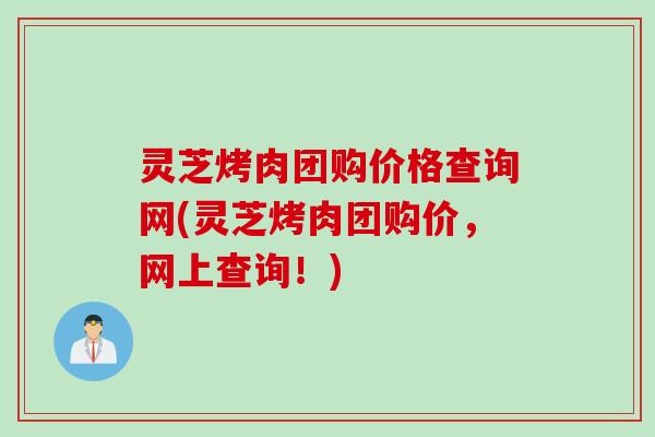 灵芝烤肉团购价格查询网(灵芝烤肉团购价,网上查询!) 灵芝烤肉团购价格查询网(灵芝烤肉团购价,网上查询!)