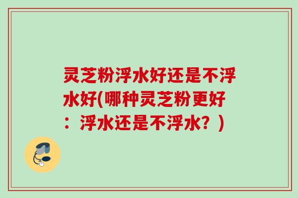 灵芝粉浮水好还是不浮水好(哪种灵芝粉更好：浮水还是不浮水？)