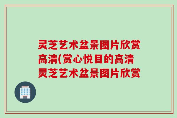 灵芝艺术盆景图片欣赏高清(赏心悦目的高清灵芝艺术盆景图片欣赏